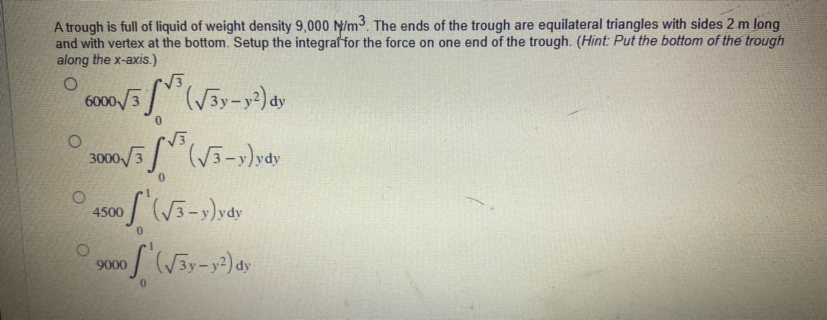 A trough is full of liquid of weight density 9,000 M/m³. The ends of the trough are equilateral triangles with sides 2 m long
and with vertex at the bottom. Setup the integral for the force on one end of the trough. (Hint: Put the bottom of the trough
along the x-axis.)
6000/3³ (√3y-y²) dy
0
O
300
√(√3-y)ydy
0
1500 (√3-y)ydy
0
of (√3y-y²) dy
0
O
9000