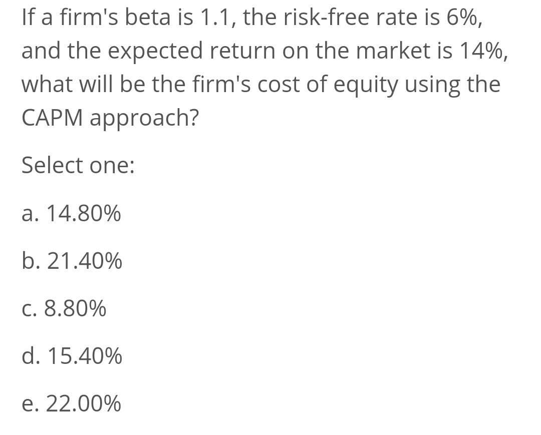 If a firm's beta is 1.1, the risk-free rate is 6%,
and the expected return on the market is 14%,
what will be the firm's cost of equity using the
CAPM approach?
Select one:
a. 14.80%
b. 21.40%
c. 8.80%
d. 15.40%
e. 22.00%
