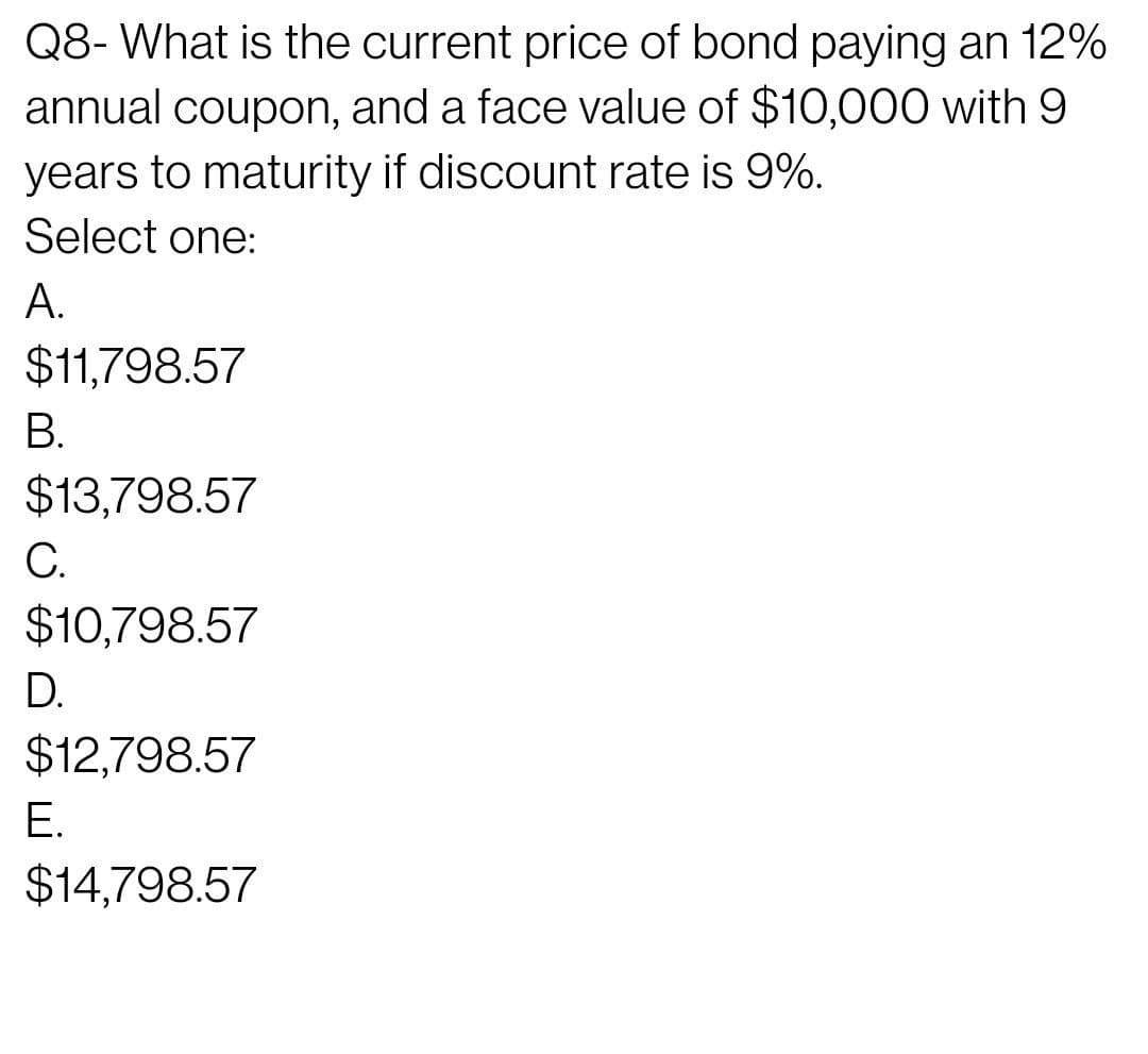 Q8- What is the current price of bond paying an 12%
annual coupon, and a face value of $10,000 with 9
years to maturity if discount rate is 9%.
Select one:
A.
$11,798.57
В.
$13,798.57
C.
$10,798.57
D.
$12,798.57
Е.
$14,798.57
