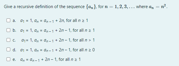 Give a recursive definition of the sequence {an}, for n = 1, 2, 3, ... where an = n?.
a. a1 = 1, a, = an -1+ 2n, for all n > 1
O b. a1 = 1, an = an -1+ 2n – 1, for all n z 1
O c. a1= 1, an = an -1+ 2n – 1, for all n > 1
O d. a1 = 1, an = an - 1 + 2n – 1, for all n 2 0
O e. an = an –1+ 2n – 1, for all n 2 1
