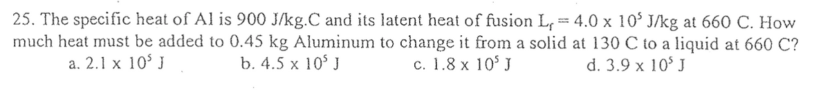 25. The specific heat of Al is 900 J/kg.C and its latent heat of fusion L,
much heat must be added to 0.45 kg Aluminum to change it from a solid
a. 2.1 x 105 J
b. 4.5 x 10³ J
c. 1.8 x 105 J
4.0 x 10' J/kg at 660 C. How
at 130 C to a liquid at 660 C?
d. 3.9 x 105 J