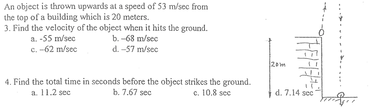 An object is thrown upwards at a speed of 53 m/sec from
the top of a building which is 20 meters.
3. Find the velocity of the object when it hits the ground.
a. -55 m/sec
b. -68 m/sec
c. -62 m/sec
d. -57 m/sec
4. Find the total time in seconds before the object strikes the ground.
b. 7.67 sec
c. 10.8 sec
a. 11.2 sec
20m
d. 7.14 sec