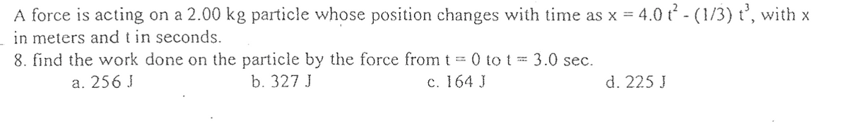 A force is acting on a 2.00 kg particle whose position changes with time as x = 4.0 t² - (1/3) t³, with x
in meters and t in seconds.
8. find the work done on the particle by the force from t = 0 tot 3.0 sec.
b. 327 J
a. 256 J
c. 164 J
d. 225 J