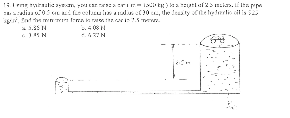 19. Using hydraulic system, you can raise a car ( m = 1500 kg) to a height of 2.5 meters. If the pipe
has a radius of 0.5 cm and the column has a radius of 30 cm, the density of the hydraulic oil is 925
kg/m³, find the minimum force to raise the car to 2.5 meters.
a. 5.86 N
b. 4.08 N
c. 3.85 N
d. 6.27 N
2.5m
Boil