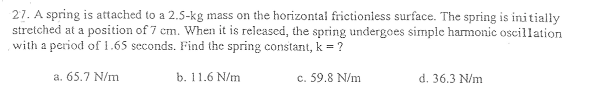 27. A spring is attached to a 2.5-kg mass on the horizontal frictionless surface. The spring is initially
stretched at a position of 7 cm. When it is released, the spring undergoes simple harmonic oscillation
with a period of 1.65 seconds. Find the spring constant, k = ?
a. 65.7 N/m
b. 11.6 N/m
c. 59.8 N/m
d. 36.3 N/m