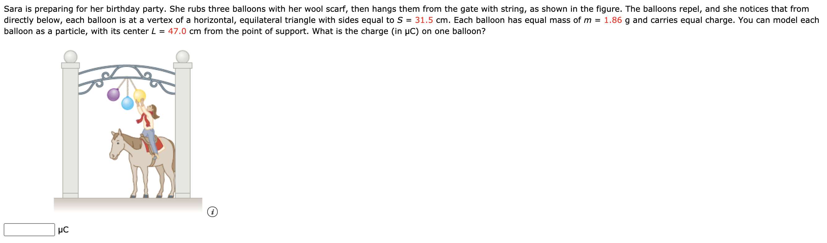 Sara is preparing for her birthday party. She rubs three balloons with her wool scarf, then hangs them from the gate with string, as shown in the figure. The balloons repel, and she notices that from
directly below, each balloon is at a vertex of a horizontal, equilateral triangle with sides equal to S = 31.5 cm. Each balloon has equal mass of m = 1.86 g and carries equal charge. You can model each
balloon as a particle, with its center L = 47.0 cm from the point of support. What is the charge (in µC) on one balloon?
