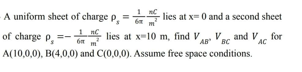 пс
lies at x= 0 and a second sheet
1
A uniform sheet of charge p.
%3D
m
1 пс
of charge p
lies at x=10 m, find V
V,
and V
for
2
m
AB’
ВС
АС
S
A(10,0,0), B(4,0,0) and C(0,0,0). Assume free space conditions.
