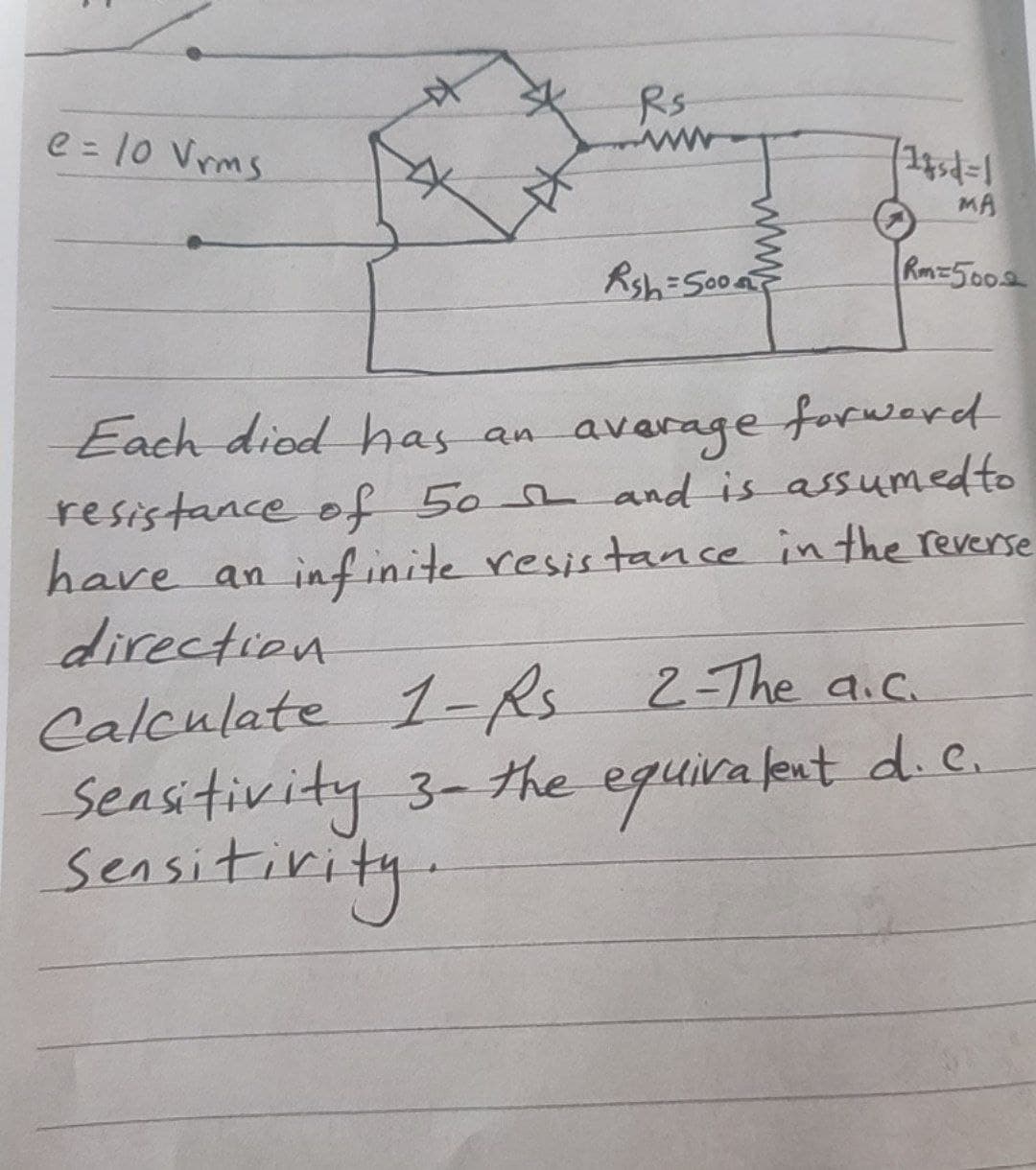 Rs
e = 10 Vrms
MA
Rsh=S00a
Rm=5002
Each diod has
average
forward
an
resistance of 50e and is assumedto
have an inf inite resistance in the reverse
direction
Calculate 1-R.
sensitivity 3-#he equira fext d C.
sensitirity.
2-The a.c.
