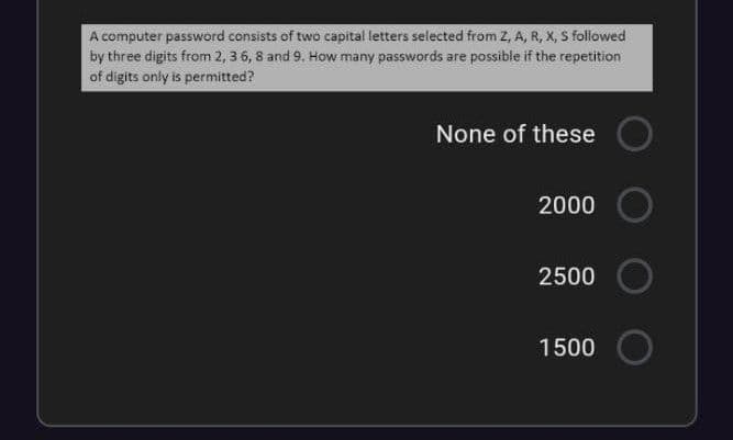 A computer password consists of two capital letters selected from 2, A, R, X, S followed
by three digits from 2, 3 6, 8 and 9. How many passwords are possible if the repetition
of digits only is permitted?
None of these
2000
2500
1500
