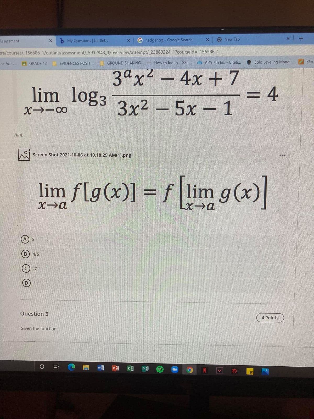 Assessment
b My Questions | bartleby
hedgehog - Google Search
New Tab
tra/courses/_156386 1/outline/assessment/_5912943 1/overview/attempt/_23889224 1?courseld= 156386 1
ine Adm...
GRADE 12
EVIDENCES POSITI...
GROUND SHAKING
How to log in - GSu..
APA 7th Ed. Citati...
Solo Leveling Mang...
Blac
lim log3
3ax2 - 4x +7
4
%3D
3x2 - 5x - 1
Hint:
Screen Shot 2021-10-06 at 10.18.29 AM(1).png
...
li:
lim f[g(x)] = f lim g(x)
X→a
4/5
-7
Question 3
4 Points
Given the function
耳
