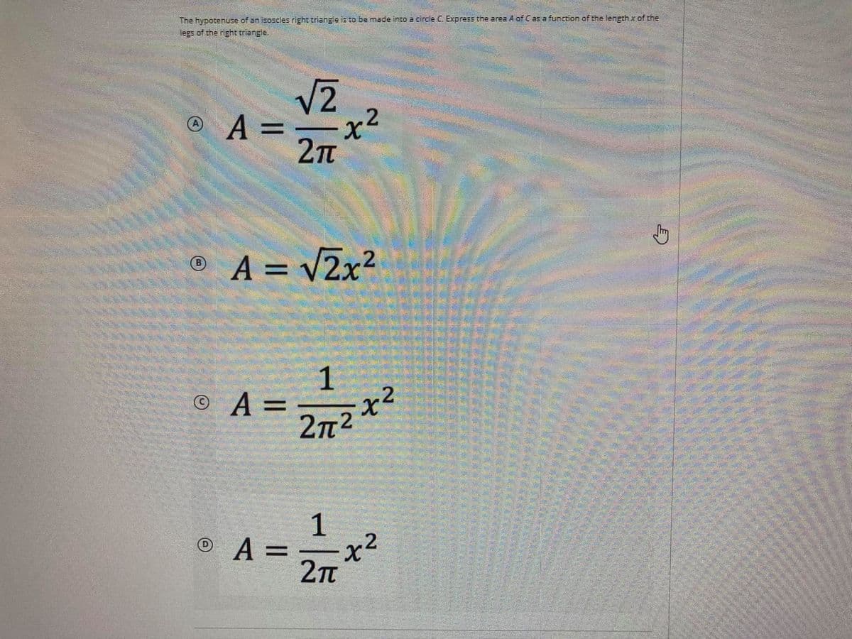 The hypotenuse of an isoscles right triange is to be made into a circle C. Express the area A of Cas a function of the length x of the
legs of the right triangle.
V2
© A =
2Tt
© A = v2x?
%3D
1
2.
©A=
2n2
© A = x2
