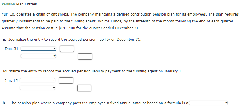 Pension Plan Entries
Yuri Co. operates a chain of gift shops. The company maintains a defined contribution pension plan for its employees. The plan requires
quarterly installments to be paid to the funding agent, Whims Funds, by the fifteenth of the month following the end of each quarter.
Assume that the pension cost is $145,400 for the quarter ended December 31.
a. Journalize the entry to record the accrued pension liability on December 31.
Dec. 31
Journalize the entry to record the accrued pension liability payment to the funding agent on January 15.
Jan. 15
b. The pension plan where a company pays the employee a fixed annual amount based on a formula is a