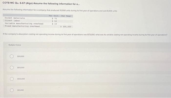 COTB MC Qu. 6-67 (Algo) Assume the following information for a...
Assume the following information for a company that produced 10,000 units during its first year of operations and sold 8,000 units:
Per Unit Per Year
$75
$ 50
$10
Direct materials
Direct labor
Variable manufacturing overhead
Fixed manufacturing overhead
If the company's absorption costing net operating income during its first year of operations was $73,000, what was its variable costing net operating income during its first year of operations?
Multiple Choice
O
O
$33,000
$113,000
$133.000
$ 300,000
$13,000