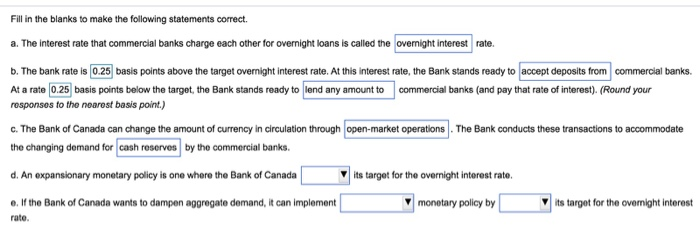 Fill in the blanks to make the following statements correct.
a. The interest rate that commercial banks charge each other for overnight loans is called the overnight interest rate.
b. The bank rate is 0.25 basis points above the target overnight interest rate. At this interest rate, the Bank stands ready to accept deposits from commercial banks.
At a rate 0.25 basis points below the target, the Bank stands ready to lend any amount to commercial banks (and pay that rate of interest). (Round your
responses to the nearest basis point.)
c. The Bank of Canada can change the amount of currency in circulation through open-market operations. The Bank conducts these transactions to accommodate
the changing demand for cash reserves by the commercial banks.
d. An expansionary monetary policy is one where the Bank of Canada
its target for the overnight interest rate.
e. If the Bank of Canada wants to dampen aggregate demand, it can implement
rate.
monetary policy by
its target for the overnight interest