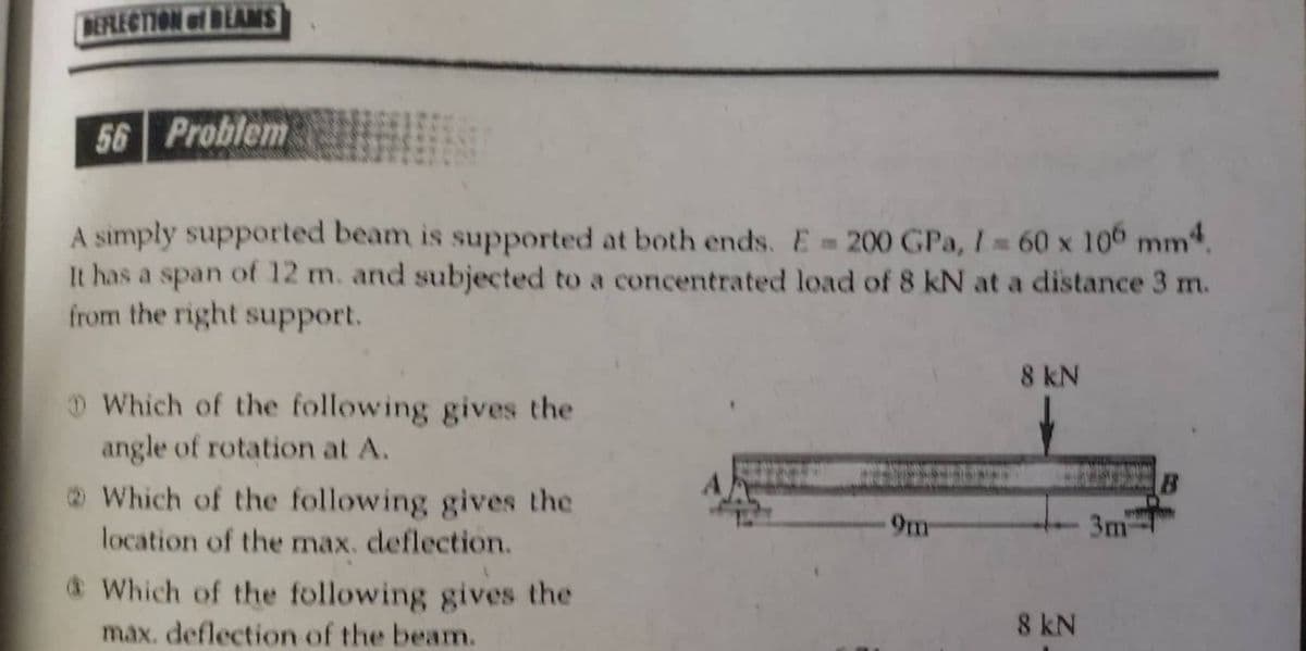 BEFLECTION of BEAMS
56 Problem
A simply supported beam is supported at both ends. E 200 GPa, I 60 x 100 mm.
It has a span of 12 m. and subjected to a concentrated load of 8 kN at a distance 3 m.
from the right support.
8 kN
D Which of the following gives the
angle of rotation at A.
O Which of the following gives the
location of the max. deflection.
9m
3m
& Which of the following gives the
max. deflection of the beam.
8 kN
一
