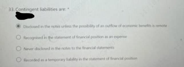 33. Contingent liabilities are:*
Disclosed in the notes unless the possibility of an outflow of economic benelits is remote
O Recogrised in the statement of financial position as an experne
O Never disclosed in the notes to the financial staternerits
O Rocorded as a temporary lability in the statement of financial position
