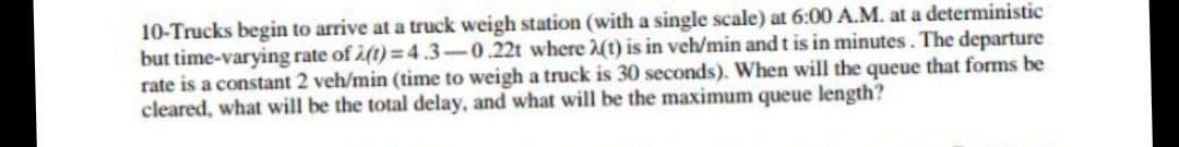 10-Trucks begin to arrive at a truck weigh station (with a single scale) at 6:00 A.M. at a deterministic
but time-varying rate of 2(t)= 4.3-0.22t where (t) is in veh/min and t is in minutes. The departure
rate is a constant 2 veh/min (time to weigh a truck is 30 seconds). When will the queue that forms be
cleared, what will be the total delay, and what will be the maximum queue length?
