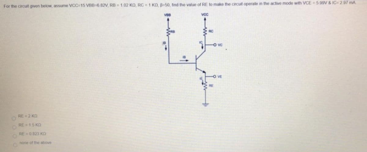 For the circuit given below, assume VCC=15 VBB=6.82V, RB = 1.02 KO, RC =1 KO, B=50, find the value of RE to make the circuit operate in the active mode with VCE = 5 99V & IC 2.97 mA
vc
RC
O vc
OVE
RE
RE = 2 KO
RE = 15 KO
RE =0 823 KO
none of the above
