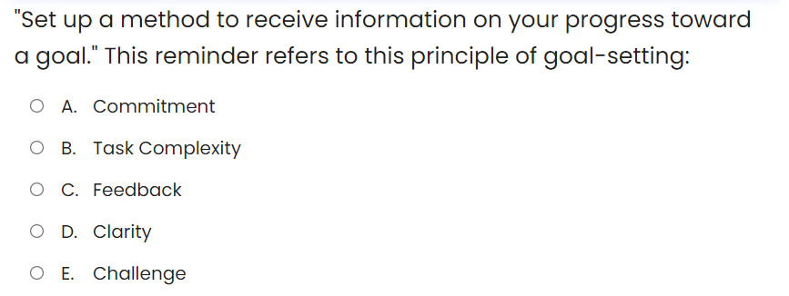 "Set up a method to receive information on your progress toward
a goal." This reminder refers to this principle of goal-setting:
O A. Commitment
B. Task Complexity
O C. Feedback
O D. Clarity
O E. Challenge
