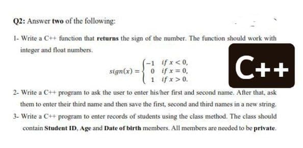 Q2: Answer two of the following:
1- Write a C++ function that returns the sign of the number. The function should work with
integer and float numbers.
(-1 ifx<0,
sign(x) ={ 0 if x = 0,
1 if x>0.
C++
2- Write a C++ program to ask the user to enter his/her first and second name. After that, ask
them to enter their third name and then save the first, second and third names in a new string.
3- Write a C++ program to enter records of students using the class method. The class should
contain Student ID, Age and Date of birth members. All members are needed to be private.
