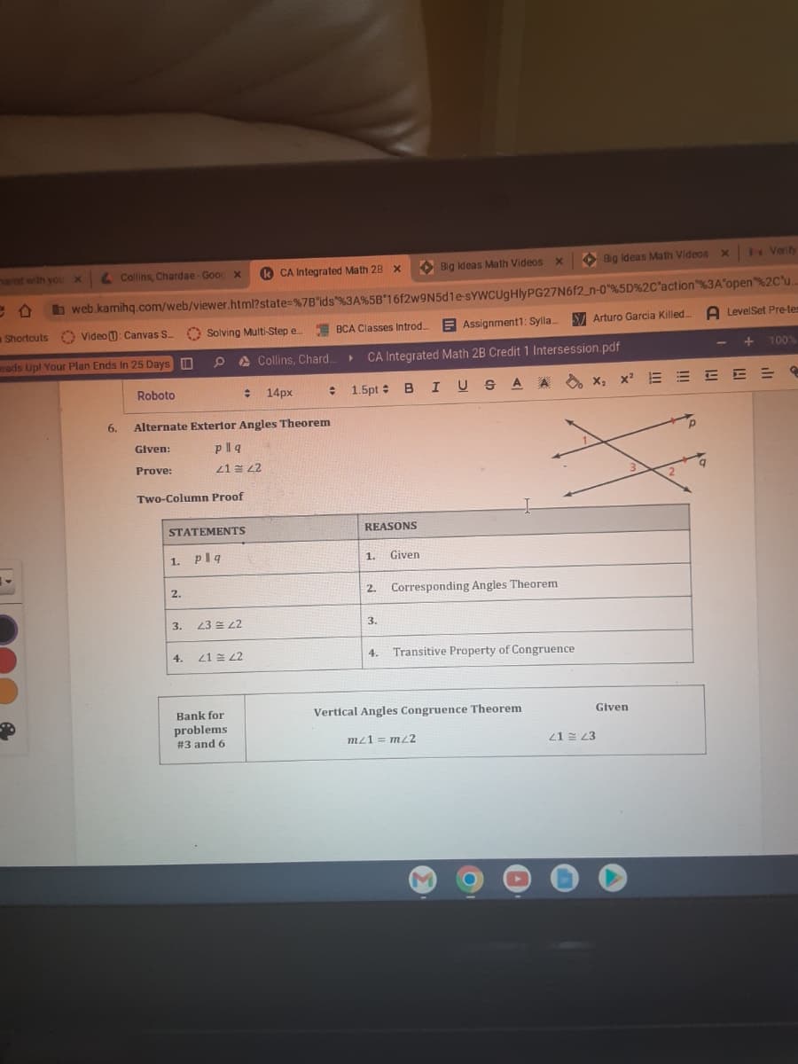 sared with you X
B
Collins, Chardae- Goog x
CA Integrated Math 28 x
web.kamihq.com/web/viewer.html?state=%7B"ids "%3A%5B 16f2w9N5d1e-sYWCUgHlyPG27N6f2_n-0"%5D%2C"action"%3A"open"%2C"u..
Video : Canvas S. Solving Multi-Step e... BCA Classes Introd....Assignment1: Sylla... Arturo Garcia Killed... A LevelSet Pre-tem
Collins, Chard... ► CA Integrated Math 2B Credit 1 Intersession.pdf
eads Up! Your Plan Ends In 25 Days
Shortcuts
= 1.5pt B I USA A
6.
Roboto
Alternate Exterior Angles Theorem
Given:
Prove:
Two-Column Proof
2.
pllq
41 42
STATEMENTS
1. Plq
3.
: 14px
23 22
4. 21 22
Bank for
problems
#3 and 6
REASONS
1.
3.
Given
2. Corresponding Angles Theorem
4.
Big Ideas Math Videos X
Transitive Property of Congruence
Vertical Angles Congruence Theorem
mz1 = m/2
M
Big Ideas Math Videos x
Given
21 23
x Verity
i
x₂x² EEEEE
X₂ X²
00
3
100%