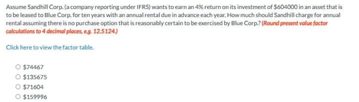 Assume Sandhill Corp. (a company reporting under IFRS) wants to earn an 4% return on its investment of $604000 in an asset that is
to be leased to Blue Corp. for ten years with an annual rental due in advance each year. How much should Sandhill charge for annual
rental assuming there is no purchase option that is reasonably certain to be exercised by Blue Corp.? (Round present value factor
calculations to 4 decimal places, e.g. 12.5124.)
Click here to view the factor table.
O $74467
$135675
○ $71604
O $159996