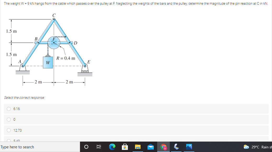 The weight W = 9 kN hangs from the cable which passes over the pulley at F. Neglecting the weights of the bars and the pulley, determine the magnitude of the pin reaction at C in kN.
1.5 m
B
1.5 m
R = 0.4 m
E
bod
2 m
2 m
Select the correct response:
O 6.16
O 12.73
540
Type here to search
29°C Rain sh
A
