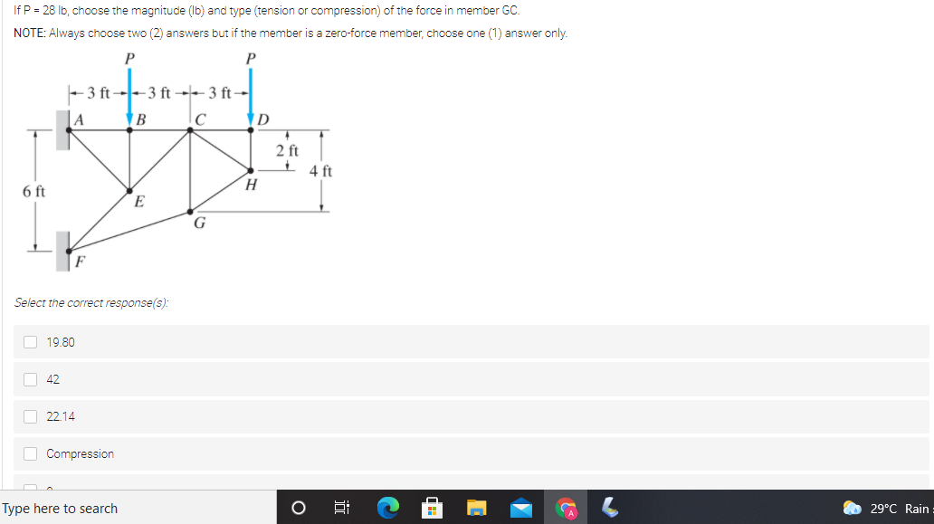 If P = 28 Ib, choose the magnitude (Ib) and type (tension or compression) of the force in member GC.
NOTE: Always choose two (2) answers but if the member is a zero-force member, choose one (1) answer only.
P
P
- 3 ft--3 ft -- 3 ft-
A
2 ft
4 ft
H.
6 ft
E
G
Select the correct response(s):
O 19.80
O 42
O 22.14
O Compression
Type here to search
O 29°C Rain
近
