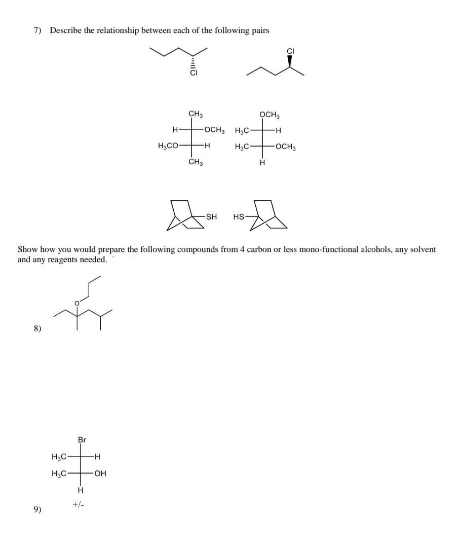 7) Describe the relationship between each of the following pairs.
CI
CI
CH3
OCH3
H
OCH3 H3C-
H3CO-
H3C
OCH3
ČH3
-SH
HS-
Show how you would prepare the following compounds from 4 carbon or less mono-functional alcohols, any solvent
and any reagents needed.
8)
Br
H3C
H-
H3C
O-
H
+/-
9)
