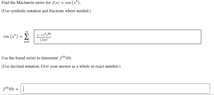 Find the Maclaurin series for f(x) = cos (x*).
(Use symbolic notation and fractions where needed.)
cos (x*) = > (-1)",8*
(2x)!
n=0
Use the found series to determine f8)(0).
(Use decimal notation. Give your answer as a whole or exact number.)
f(8) (0):
=||
