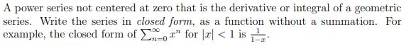 A power series not centered at zero that is the derivative or integral of a geometric
series. Write the series in closed form, as a function without a summation. For
example, the closed form of o " for |r| < 1 is .
