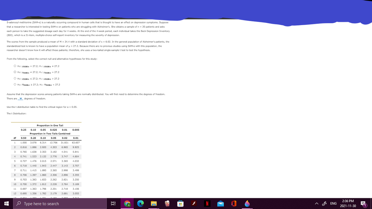 S-adenosyl methionine (SAM-e) is a naturally occurring compound in human cells that is thought to have an effect on depression symptoms. Suppose
that a researcher is interested in testing SAM-e on patients who are struggling with Alzheimer's. She obtains a sample of n = 20 patients and asks
each person to take the suggested dosage each day for 4 weeks. At the end of the 4-week period, each individual takes the Beck Depression Inventory
(BDI), which is a 21-item, multiple-choice self-report inventory for measuring the severity of depression.
The scores from the sample produced a mean of M = 24.4 with a standard deviation of s = 6.02. In the general population of Alzheimer's patients, the
standardized test is known to have a population mean of u = 27.2. Because there are no previous studies using SAM-e with this population, the
researcher doesn't know how it will affect these patients; therefore, she uses a two-tailed single-sample t test to test the hypothesis.
From the following, select the correct null and alternative hypotheses for this study:
O Ho: PSAM-e = 27.2; Ha: PSAMe = 27.2
O Ho: PSAM-e 27.2; Ha: PSAM-e = 27.2
O Ho: HSAM-e s 27.2; Ha: PSAM-e > 27.2
O Ho: MgAMe 2 27.2: Ha: MBAM-e < 27.2
Assume that the depression scores among patients taking SAM-e are normally distributed. You will first need to determine the degrees of freedom.
There are degrees of freedom.
Use the t distribution table to find the critical region for a = 0.05.
The t Distribution:
Proportion in One Tail
0.25
0.10
0.05
0.025
0.01
0.005
Proportion in Two Tails Combined
df
0.50
0.20 0.10
0.05
0.02
0.01
1
1.000
3.078 6.314
12.706
31.821
63.657
2
0.816
1.886
2.920
4.303
6.965
9.925
3
0.765
1.638
2.353
3.182
4.541
5.841
4
0.741
1.533
2.132
2.776
3.747
4.604
0.727
1.476
2.015
2.571
3.365
4.032
6
0.718
1.440
1.943
2.447
3.143
3.707
7.
0.711
1.415
1.895
2.365
2.998
3.499
0.706
1.397
1.860
2.306
2.896
3.355
0.703
1.383
1.833
2.262
2.821
3.250
10
0.700
1.372
1.812
2.228
2.764
3.169
11
0.697
1.363
1.796
2.201
2.718
3.106
12
0.695
1.356
1.782
2.179
2.681
3.055
0604
2011
2:36 PM
O Type here to search
A A ENG
2021-11-30
近
出
