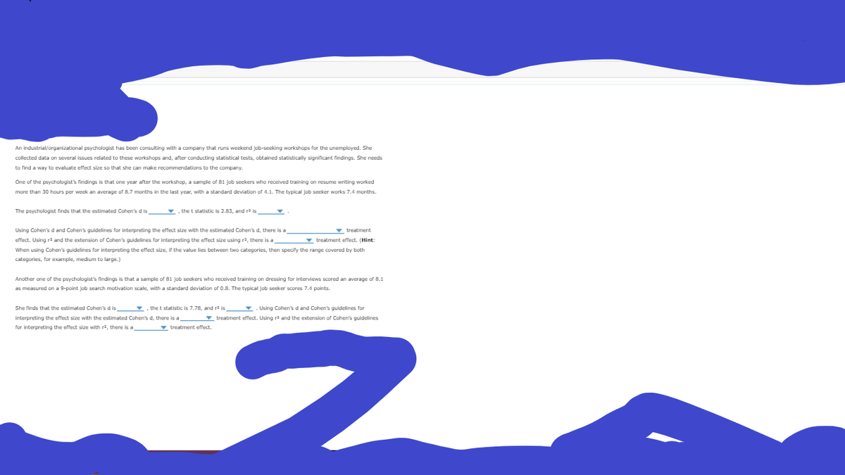 An industrial/organizational psychologist has been consulting with a company that runs weekend job-seeking workshops for the unemployed. She
collected data on several issues related to these workshops and, after conducting statistical tests, obtained statistically significant findings. She needs
to find a way to evaluate effect size so that she can make recommendations to the company.
One of the psychologist's findings is that one year after the workshop, a sample of 81 job seekers who received training on resume writing worked
more than 30 hours per week an average of 8.7 months in the last year, with a standard deviation of 4.1. The typical job seeker works 7.4 months.
The psychologist finds that the estimated Cohen's d is
the t statistic is 2.83, and ra is
Using Cohen's d and Cohen's guidelines for interpreting the effect size with the estimated Cohen's d, there is a
v treatment
effect. Using r2 and the extension of Cohen's guidelines for interpreting the effect size using r2, there is a
v treatment effect. (Hint:
When using Cohen's guidelines for interpreting the effect size, if the value lies between two categories, then specify the range covered by both
categories, for example, medium to large.)
Another one of the psychologist's findings is that a sample of 81 job seekers who received training on dressing for interviews scored an average of 8.1
as measured on a 9-point job search motivation scale, with a standard deviation of O.8. The typical job seeker scores 7.4 points.
She finds that the estimated Cohen's d is
v, the t statistic is 7.78, and ra is
v. Using Cohen's d and Cohen's guidelines for
interpreting the effect size with the estimated Cohen's d, there is a
▼ treatment effect. Using r2 and the extension of Cohen's guidelines
for interpreting the effect size with ra, there is a
v treatment effect
