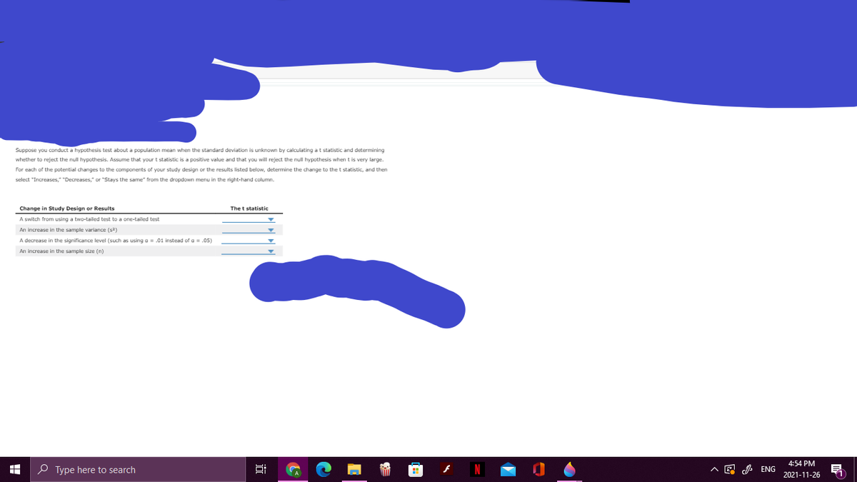 Suppose you conduct a hypothesis test about a population mean when the standard deviation is unknown by calculating at statistic and determining
whether to reject the null hypothesis. Assume that your t statistic is a positive value and that you will reject the null hypothesis when t is very large
For each of the potential changes to the components of your study design or the results listed below, determine the change to the t statistic, and then
select "Increases," "Decreases," or "Stays the same" from the dropdown menu in the right-hand column.
Change in Study Design or Results
The t statistic
A switch from using a two-tailed test to a one-tailed test
An increase in the sample variance (s)
A decrease in the significance level (such as using a = .01 instead of a = .05)
An increase in the sample size (n)
4:54 PM
O Type here to search
A E A ENG
2021-11-26
近

