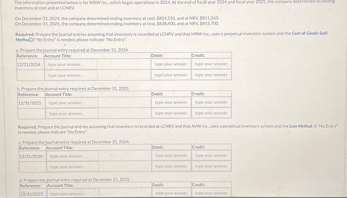 The information presented below is for MRW Inc., which began operations in 2024. At the end of fiscal year 2024 and fiscal year 2025, the company determined its ending
inventory at cost and at LCNRV.
On December 31, 2024, the company determined ending inventory at cost, $824,550, and at NRV, $811,260.
On December 31, 2025, the company determined ending inventory at cost, $838,400, and at NRV, $853,700.
Required: Prepare the journal entries assuming that inventory is recorded at LCNRV and that MRW Inc., uses a perpetual inventory system and the Cost-of-Goods-Sold
Method of "No Entry" is needed, please indicate "No Entry".
a. Prepare the journal entry required at December 31, 2024.
Reference:
Account Title:
Debit:
Credit:
12/31/2024
type your answer....
type your answer.
type your answer
type your answer...
type your answer.
type your answer.
Account Title:
b. Prepare the journal entry required at December 31, 2025.
Reference:
Debit:
Credit:
12/31/2025
type your answer...
type your answer.
type your answer.
type your answer....
type your answer.
type your answer.
Required: Prepare the journal entries assuming that inventory is recorded at LCNRV and that AVW Inc., uses a perpetual inventory system and the Loss Method. If "No Entry"
is needed, please indicate "No Entry".
c. Prepare the journal entry required at December 31, 2024.
Reference:
Account Title:
12/31/2024
type your answer...
type your answer...
d. Prepare the journal entry required at December 31, 2025,
Reference: Account Title:
12/31/2025
type your answer...
Debit:
Credit:
type your answer.
type your answer.
type your answer.
type your answer.
Debit:
Credit:
type your answer.
type your answer.