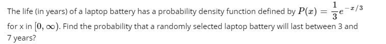 1
The life (in years) of a laptop battery has a probability density function defined by P(x) =
3°
for x in [0, 0). Find the probability that a randomly selected laptop battery will last between 3 and
7 years?
