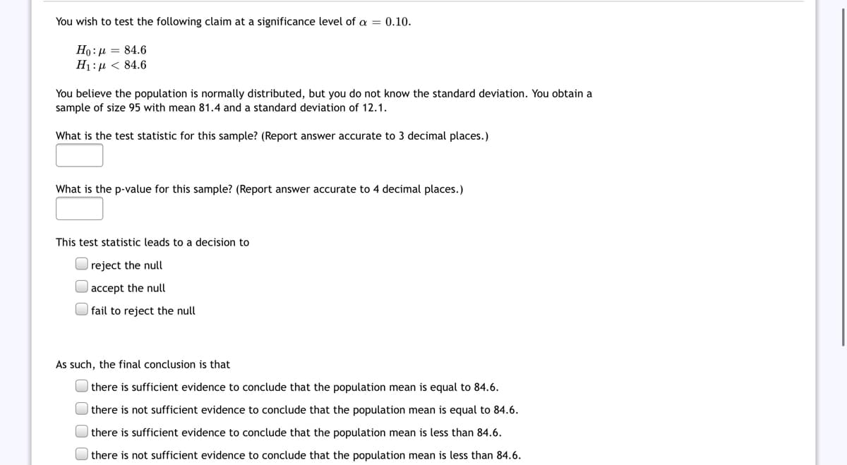 You wish to test the following claim at a significance level of = 0.10.
Ho:µ = 84.6
H1:µ < 84.6
You believe the population is normally distributed, but you do not know the standard deviation. You obtain a
sample of size 95 with mean 81.4 and a standard deviation of 12.1.
What is the test statistic for this sample? (Report answer accurate to 3 decimal places.)
What is the p-value for this sample? (Report answer accurate to 4 decimal places.)
This test statistic leads to a decision to
reject the null
| accept the null
O fail to reject the null
As such, the final conclusion is that
| there is sufficient evidence to conclude that the population mean is equal to 84.6.
| there is not sufficient evidence to conclude that the population mean is equal to 84.6.
| there is sufficient evidence to conclude that the population mean is less than 84.6.
there is not sufficient evidence to conclude that the population mean is less than 84.6.
