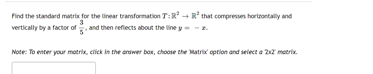 Find the standard matrix for the linear transformation T: R² → R² that compresses horizontally and
3
vertically by a factor of and then reflects about the line y = — X.
Note: To enter your matrix, click in the answer box, choose the 'Matrix' option and select a 2x2' matrix.