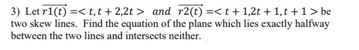 3) Let r1(t) =< t, t+2,2t> and r2(t) =< t + 1,2t + 1, t + 1 > be
two skew lines. Find the equation of the plane which lies exactly halfway
between the two lines and intersects neither.