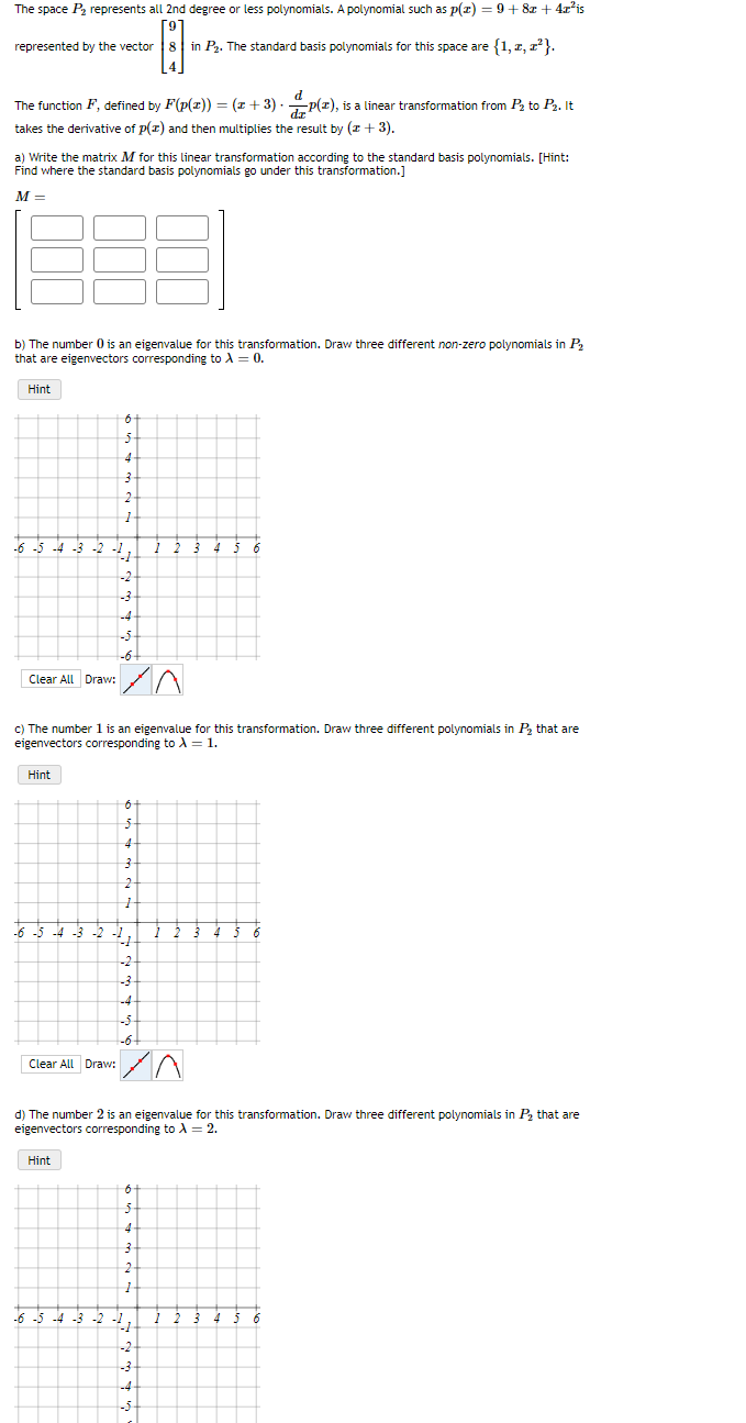 The space P2₂ represents all 2nd degree or less polynomials. A polynomial such as p(x) = 9+8z + 4x²is
-8-
8 in P₂. The standard basis polynomials for this space are {1, 2, z²}.
represented by the vector
The function F, defined by F(p(z)) = (x+3).
takes the derivative of p(x) and then multiplies the result by (z + 3).
a) Write the matrix M for this linear transformation according to the standard basis polynomials. [Hint:
Find where the standard basis polynomials go under this transformation.]
M=
b) The number 0 is an eigenvalue for this transformation. Draw three different non-zero polynomials in P₂
that are eigenvectors corresponding to λ = 0.
Hint
-6-5-4-3-2
Clear All Draw:
Hint
-2
Hint
4
-2
-3.
c) The number 1 is an eigenvalue for this transformation. Draw three different polynomials in P₂ that are
eigenvectors corresponding to λ = 1.
Clear All Draw:
-6 -5 -4 -3
0
5
4-
3
1
-1
-4
-5.
-6+
6
4
3-
2-
1
-1
-3
-4
-5
-6
d
P(2), is a linear transformation from P₂ to P₂. It
/^
d) The number 2 is an eigenvalue for this transformation. Draw three different polynomials in P₂ that are
eigenvectors corresponding to A = 2.
6
5-
4
3
2
1
41
-2
-3
-4-