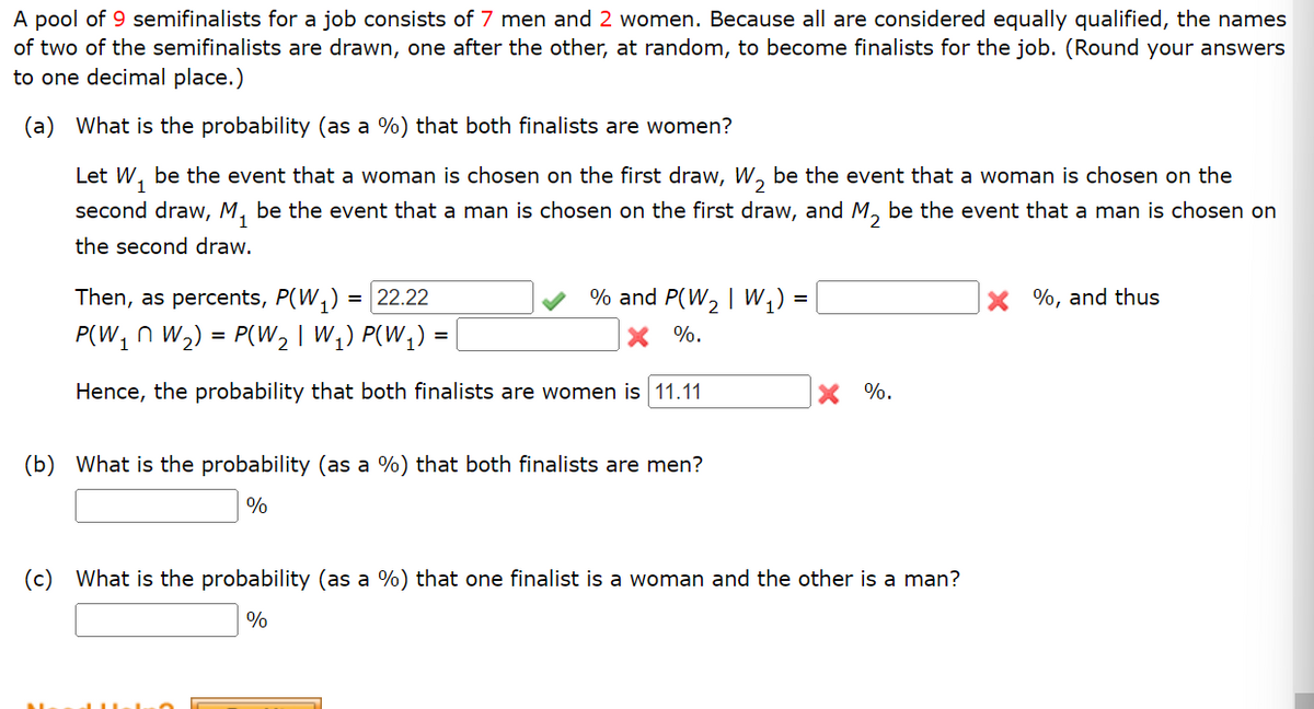 A pool of 9 semifinalists for a job consists of 7 men and 2 women. Because all are considered equally qualified, the names
of two of the semifinalists are drawn, one after the other, at random, to become finalists for the job. (Round your answers
to one decimal place.)
(a) What is the probability (as a %) that both finalists are women?
Let W₁ be the event that a woman is chosen on the first draw, W₂ be the event that a woman is chosen on the
second draw, M₁ be the event that a man is chosen on the first draw, and M₂ be the event that a man is chosen on
the second draw.
Then, as percents, P(W₁) = 22.22
P(W₁ W₂) = P(W₂ | W₁) P(W₁)
Hence, the probability that both finalists are women is 11.11
% and P(W₂ | W₁) =
X %.
=
(b) What is the probability (as a %) that both finalists are men?
%
X %.
(c) What is the probability (as a %) that one finalist is a woman and the other is a man?
%
X%, and thus