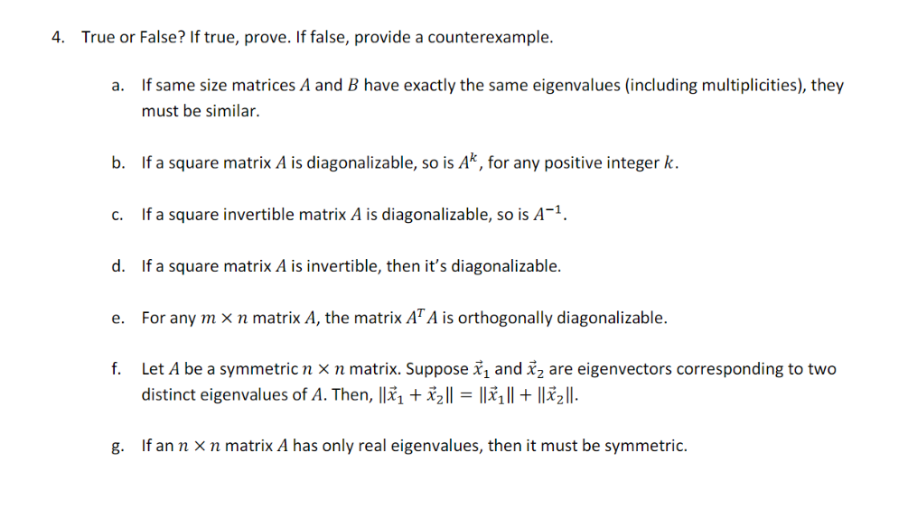 4. True or False? If true, prove. If false, provide a counterexample.
a. If same size matrices A and B have exactly the same eigenvalues (including multiplicities), they
must be similar.
b. If a square matrix A is diagonalizable, so is Ak, for any positive integer k.
C.
If a square invertible matrix A is diagonalizable, so is A-¹.
d. If a square matrix A is invertible, then it's diagonalizable.
e. For any m x n matrix A, the matrix AT A is orthogonally diagonalizable.
f.
Let A be a symmetric n x n matrix. Suppose ₁ and ₂ are eigenvectors corresponding to two
distinct eigenvalues of A. Then, ||x₁ + x₂ || = ||X₁|| + ||x₂||.
g.
If an n x n matrix A has only real eigenvalues, then it must be symmetric.