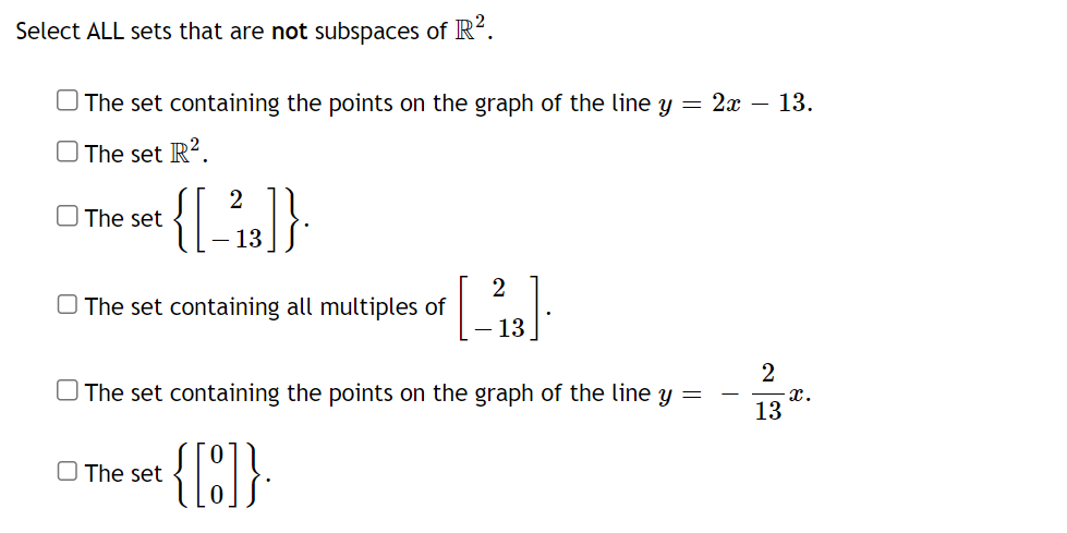 Select ALL sets that are not subspaces of R².
The set containing the points on the graph of the line y = 2x – 13.
The set R².
The set
{[_²2,3]}
13
The set containing all multiples of
[ 2.83]
13
The set
The set containing the points on the graph of the line y =
{[:]}.
2
13
x.