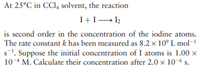 At 25°C in CCl, solvent, the reaction
is second order in the concentration of the iodine atoms.
The rate constant k has been measured as 8.2 x 10° L mol-1
s1. Suppose the initial concentration of I atoms is 1.00 ×
10-4 M. Calculate their concentration after 2.0 × 10-6 s.
