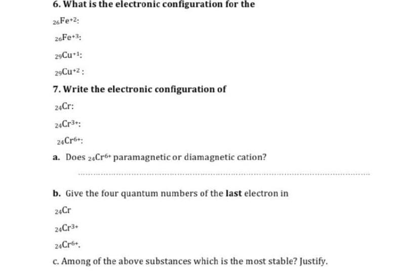 6. What is the electronic configuration for the
26Fe+2:
26Fe+3:
29Cu 1:
29Cu+z:
7. Write the electronic configuration of
24Cr:
24Cr3:
24Cr6+:
a. Does 24Cr6+ paramagnetic or diamagnetic cation?
b. Give the four quantum numbers of the last electron in
24Cr
24Cr3+
24Cró+.
c. Among of the above substances which is the most stable? Justify.
