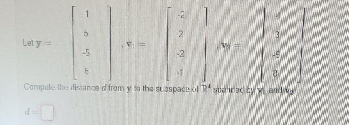 Let y =
-1
5
d
5
-2
2
-2
V₂
4
B
-5
6
-1
8
Compute the distance d from y to the subspace of R spanned by v. and v₂.