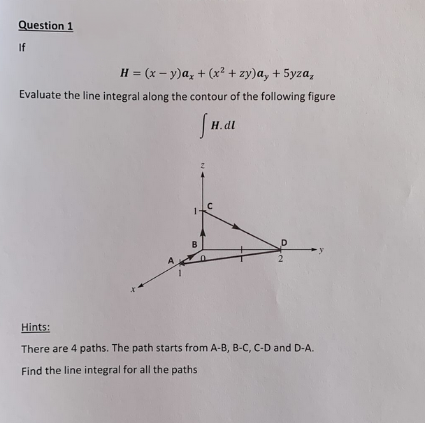 Question 1
If
H = (x - y)ax + (x² + zy)ay + 5yza,
Evaluate the line integral along the contour of the following figure
s
A
1
B
H.dl
C
D
Hints:
There are 4 paths. The path starts from A-B, B-C, C-D and D-A.
Find the line integral for all the paths