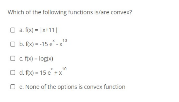 Which of the following functions is/are convex?
O a. f(x) = x+11|
O
10
b. f(x) = -15 e* -x²
O c. f(x) = log(x)
X
10
O d. f(x) = 15e +x
Oe. None of the options is convex function