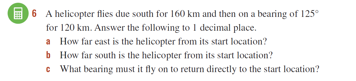E 6 A helicopter flies due south for 160 km and then on a bearing of 125°
for 120 km. Answer the following to 1 decimal place.
a
How far east is the helicopter from its start location?
b How far south is the helicopter from its start location?
What bearing must it fly on to return directly to the start location?
