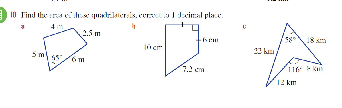 10 Find the area of these quadrilaterals, correct to 1 decimal place.
a
4 m
b
2.5 m
+6 cm
58°
18 km
10 cm
22 km
5 m
65°
6 m
7.2 cm
116° 8 km
12 km
